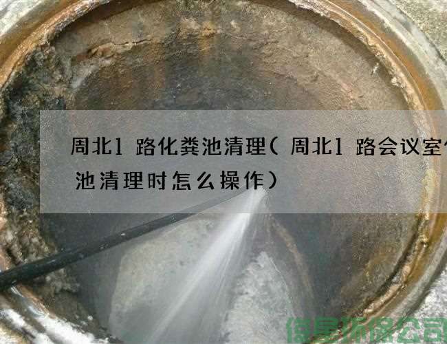 周北1路化粪池清理(周北1路会议室化粪池清理时怎么操作)