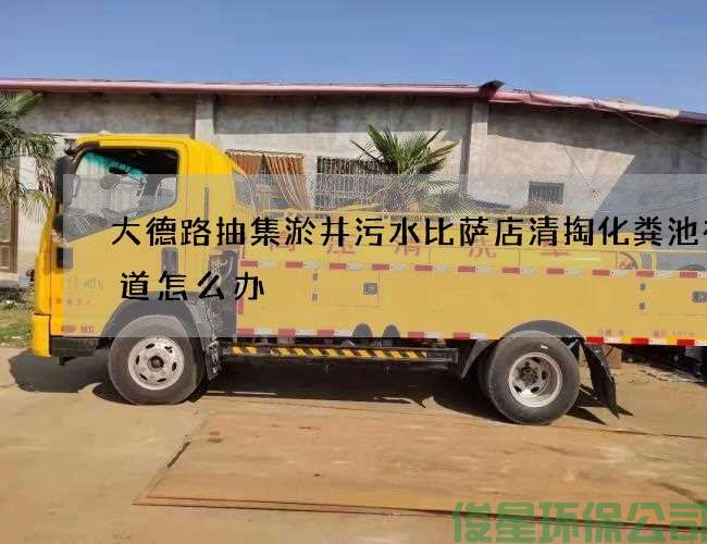 大德路抽集淤井污水比萨店清掏化粪池有味道怎么办