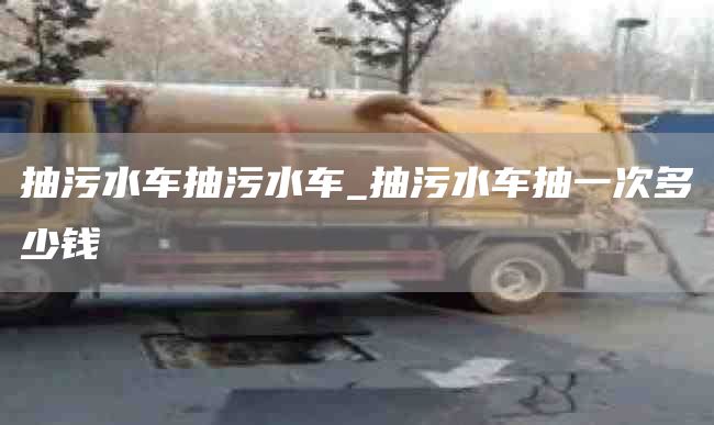 抽污水车抽污水车_抽污水车抽一次多少钱