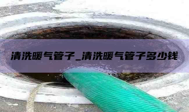 清洗暖气管子_清洗暖气管子多少钱