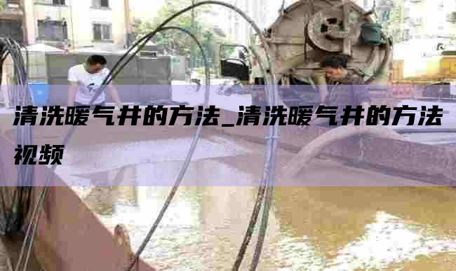 清洗暖气井的方法_清洗暖气井的方法视频