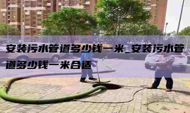 安装污水管道多少钱一米_安装污水管道多少钱一米合适