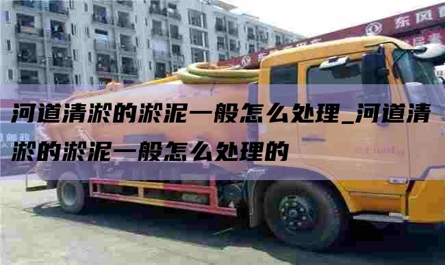 河道清淤的淤泥一般怎么处理_河道清淤的淤泥一般怎么处理的