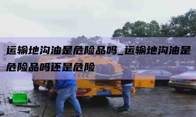 运输地沟油是危险品吗_运输地沟油是危险品吗还是危险
