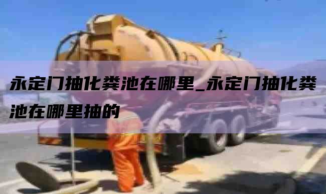 永定门抽化粪池在哪里_永定门抽化粪池在哪里抽的