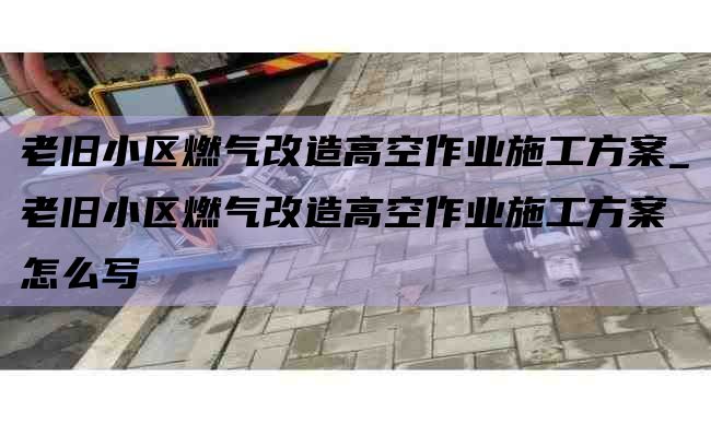 老旧小区燃气改造高空作业施工方案_老旧小区燃气改造高空作业施工方案怎么写